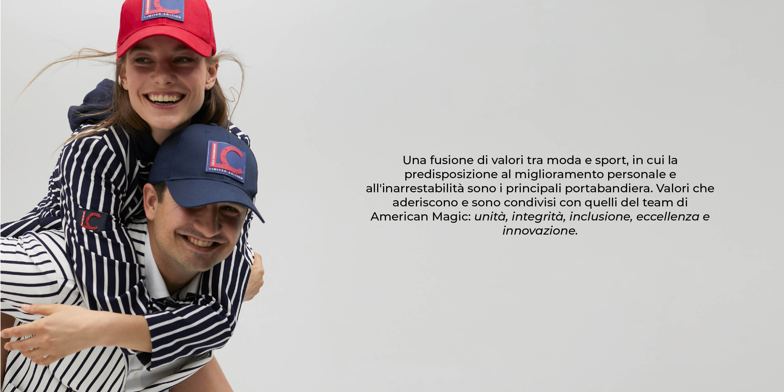 Una fusione di valori tra moda e sport, in cui la predisposizione al miglioramento personale e all'inarrestabilità sono i principali portabandiera. Valori che aderiscono e sono condivisi con quelli del team di American Magic: unità, integrità, inclusione, eccellenza e innovazione.